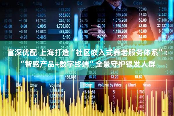 富深优配 上海打造“社区嵌入式养老服务体系”：“智感产品+数字终端”全景守护银发人群