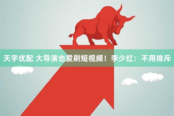 天宇优配 大导演也爱刷短视频！李少红：不用排斥