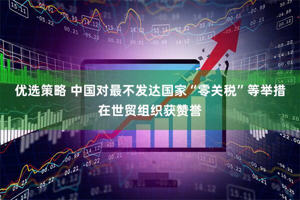 优选策略 中国对最不发达国家“零关税”等举措在世贸组织获赞誉