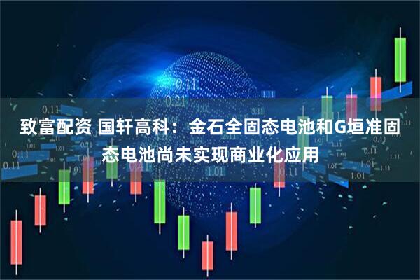 致富配资 国轩高科：金石全固态电池和G垣准固态电池尚未实现商业化应用