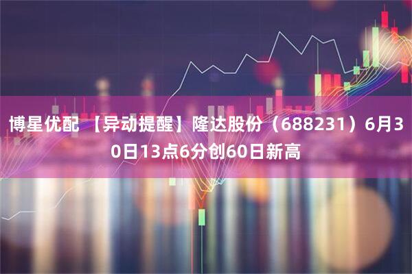 博星优配 【异动提醒】隆达股份（688231）6月30日13点6分创60日新高