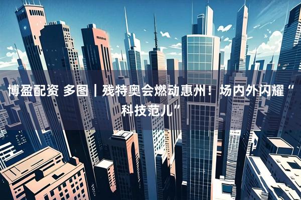 博盈配资 多图｜残特奥会燃动惠州！场内外闪耀“科技范儿”