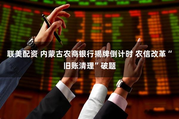 联美配资 内蒙古农商银行揭牌倒计时 农信改革“旧账清理”破题