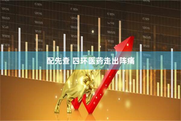 配先查 四环医药走出阵痛